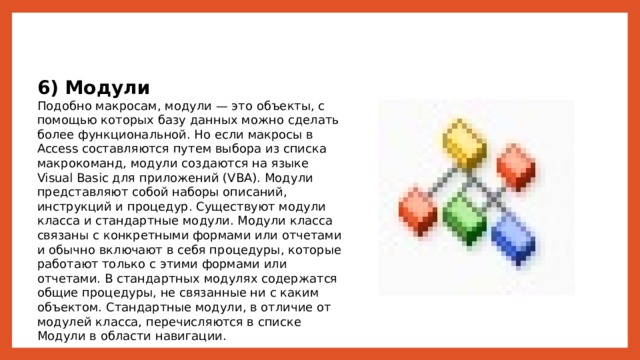 6) Модули Подобно макросам, модули — это объекты, с помощью которых базу данных можно сделать более функциональной. Но если макросы в Access составляются путем выбора из списка макрокоманд, модули создаются на языке Visual Basic для приложений (VBA). Модули представляют собой наборы описаний, инструкций и процедур. Существуют модули класса и стандартные модули. Модули класса связаны с конкретными формами или отчетами и обычно включают в себя процедуры, которые работают только с этими формами или отчетами. В стандартных модулях содержатся общие процедуры, не связанные ни с каким объектом. Стандартные модули, в отличие от модулей класса, перечисляются в списке Модули в области навигации. 