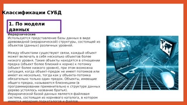 Классификации СУБД 1. По модели данных Иерархические Используется представление базы данных в виде древовидной (иерархической) структуры, состоящей из объектов (данных) различных уровней. Между объектами существуют связи, каждый объект может включать в себя несколько объектов более низкого уровня. Такие объекты находятся в отношении предка (объект более близкий к корню) к потомку (объект более низкого уровня), при этом возможна ситуация, когда объект-предок не имеет потомков или имеет их несколько, тогда как у объекта-потомка обязательно только один предок. Объекты, имеющие общего предка, называются близнецами (в программировании применительно к структуре данных дерево устоялось название братья). Иерархической базой данных является файловая система, состоящая из корневого каталога, в котором имеется иерархия подкаталогов и файлов. 