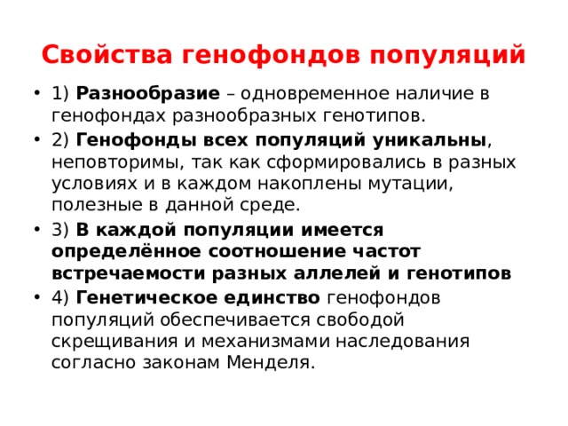 Свойства генофондов популяций 1) Разнообразие – одновременное наличие в генофондах разнообразных генотипов. 2) Генофонды всех популяций уникальны , неповторимы, так как сформировались в разных условиях и в каждом накоплены мутации, полезные в данной среде. 3) В каждой популяции имеется определённое соотношение частот встречаемости разных аллелей и генотипов 4) Генетическое единство генофондов популяций обеспечивается свободой скрещивания и механизмами наследования согласно законам Менделя. 