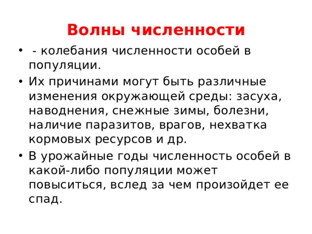 Волны численности  - колебания численности особей в популяции. Их причинами могут быть различные изменения окружающей среды: засуха, наводнения, снежные зимы, болезни, наличие паразитов, врагов, нехватка кормовых ресурсов и др. В урожайные годы численность особей в какой-либо популяции может повыситься, вслед за чем произойдет ее спад. 