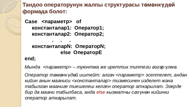 Тандоо операторунун жалпы структурасы төмөнкүдөй формада болот:  Case  of  константалар1: Оператор1;  константалар2: Оператор2;  . . .  константаларN: ОператорN;  else ОператорE end;  Мында  – туюнтма же иреттик типтеги өзгөрүлмө. Оператор төмөнкүдөй иштейт: алгач  эсептелет, андан кийин анын мааниси  тизмесинен изделет жана табылган мааниге тиешелеш келген оператор аткарылат. Эгерде бир да маани табылбаса, анда else кызматчы сөзүнөн кийинки оператор аткарылат. 