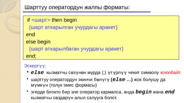 Шарттуу оператордун жалпы форматы:  if  then begin  {шарт аткарылган учурдагы аракет}   end  else begin  {шарт аткарылбаган учурдагы аракет}   end; Эскертүү: else кызматчы сөзүнөн мурда (;) үтүрлүү чекит символу коюлбайт шарттуу оператордун экинчи бөлүгү ( else …) жок болушу да мүмкүн (толук эмес формасы) эгерде блокто бир эле оператор кармалса, анда begin жана end кызматчы сөздөрүн алып салууга болот. else кызматчы сөзүнөн мурда (;) үтүрлүү чекит символу коюлбайт шарттуу оператордун экинчи бөлүгү ( else …) жок болушу да мүмкүн (толук эмес формасы) эгерде блокто бир эле оператор кармалса, анда begin жана end кызматчы сөздөрүн алып салууга болот. 