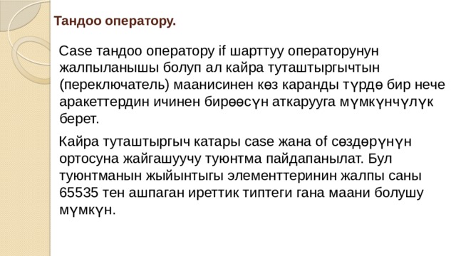 Тандоо оператору. Case тандоо оператору if шарттуу операторунун жалпыланышы болуп ал кайра туташтыргычтын (переключатель) маанисинен көз каранды түрдө бир нече аракеттердин ичинен бирөөсүн аткарууга мүмкүнчүлүк берет. Кайра туташтыргыч катары case жана of сөздөрүнүн ортосуна жайгашуучу туюнтма пайдапанылат. Бул туюнтманын жыйынтыгы элементтеринин жалпы саны 65535 тен ашпаган иреттик типтеги гана маани болушу мүмкүн. 