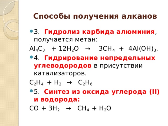 Спосoбы получения алканов 3.   Гидролиз карбида алюминия , получается метан: АI 4 С 3    + 12Н 2 О   →    3СН 4   +  4АI(ОН) 3 . 4.  Гидрирование непредельных углеводородов в присутствии катализаторов. С 2 Н 4   + Н 2    →   С 2 Н 6 5.  Синтез из оксида углерода (II) и водорода: СО + 3Н 2    →   CH 4   + Н 2 О 