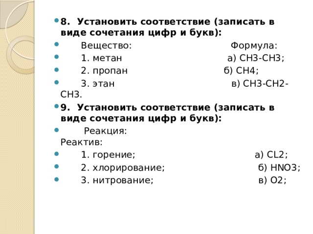 8.  Установить соответствие (записать в виде сочетания цифр и букв):         Вещество:                                  Формула:         1. метан                                    а) СН3-СН3;         2. пропан                                 б) СН4;         3. этан                                        в) СН3-СН2-СН3. 9.  Установить соответствие (записать в виде сочетания цифр и букв):          Реакция:                                                Реактив:         1. горение;                                         а) СL2;         2. хлорирование;                                б) HNO3;         3. нитрование;                                   в) О2; 