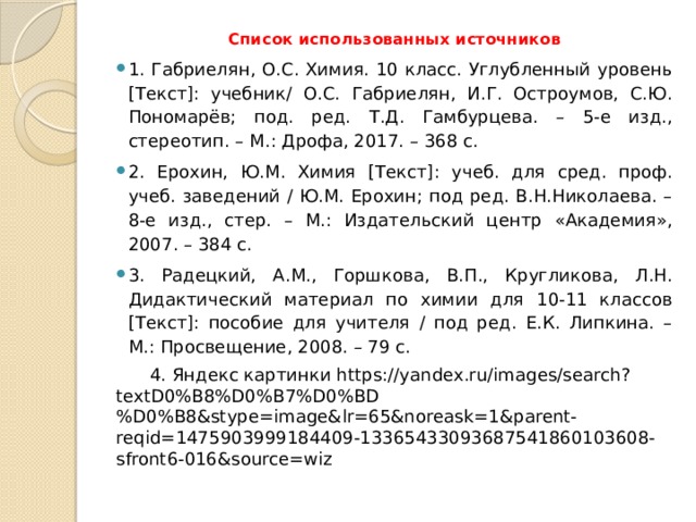 Список использованных источников 1. Габриелян, О.С. Химия. 10 класс. Углубленный уровень [Текст]: учебник/ О.С. Габриелян, И.Г. Остроумов, С.Ю. Пономарёв; под. ред. Т.Д. Гамбурцева. – 5-е изд., стереотип. – М.: Дрофа, 2017. – 368 с. 2. Ерохин, Ю.М. Химия [Текст]: учеб. для сред. проф. учеб. заведений / Ю.М. Ерохин; под ред. В.Н.Николаева. – 8-е изд., стер. – М.: Издательский центр «Академия», 2007. – 384 с. 3. Радецкий, А.М., Горшкова, В.П., Кругликова, Л.Н. Дидактический материал по химии для 10-11 классов [Текст]: пособие для учителя / под ред. Е.К. Липкина. – М.: Просвещение, 2008. – 79 с.  4. Яндекс картинки https://yandex.ru/images/search?textD0%B8%D0%B7%D0%BD%D0%B8&stype=image&lr=65&noreask=1&parent-reqid=1475903999184409-13365433093687541860103608-sfront6-016&source=wiz 