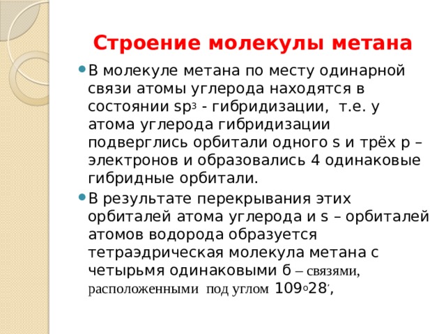 Строение молекулы метана В молекуле метана по месту одинарной связи атомы углерода находятся в состоянии sp 3 - гибридизации, т.е. у атома углерода гибридизации подверглись орбитали одного s и трёх р –электронов и образовались 4 одинаковые гибридные орбитали. В результате перекрывания этих орбиталей атома углерода и s – орбиталей атомов водорода образуется тетраэдрическая молекула метана с четырьмя одинаковыми ϭ – связями, расположенными под углом 109 о 28 ’ , 