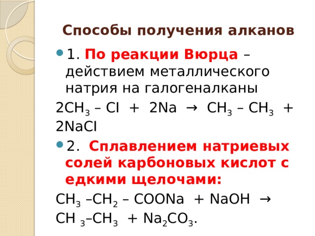 Спосoбы получения алканов 1. По реакции Вюрца – действием металлического натрия на галогеналканы 2СН 3  – СI  +  2Nа  →  СН 3  – СН 3   + 2NаСI 2.  Сплавлением натриевых солей карбоновых кислот с едкими щелочами: СН 3  –СН 2  – СООNа  + NаОН  →   СН  3 –СН 3   + Nа 2 СО 3 . 