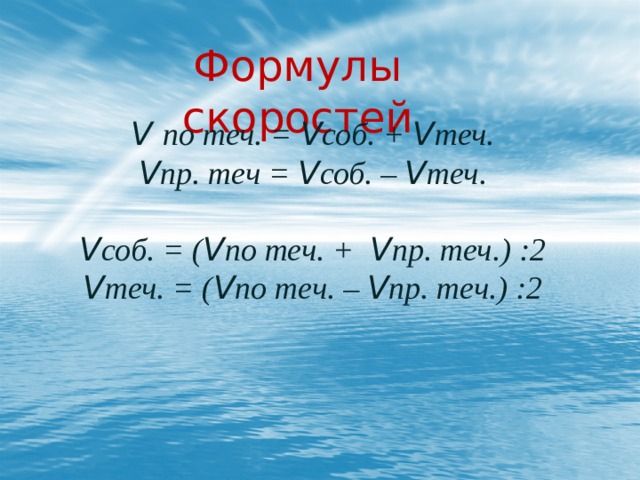 1) (V по теч. -V пр. теч. ):2 =V теч. 2) V по теч. -V теч. =V соб. 1) (V по теч. -V пр. теч. ):2 =V теч. 2) V по теч. -V теч. =V соб. Формулы скоростей Подведем итог: V по течению  - сумма  V течения и V собственной. V против течения  – разность V собственной и V течения . V по теч. = V соб. + V теч. V пр. теч = V соб. – V теч.  V соб. = ( V по теч. + V пр. теч.) :2 V теч. = ( V по теч. – V пр. теч.) :2 1) (V по теч. -V пр. теч. ):2 =V теч. 2) V по теч. - V теч. = V соб.