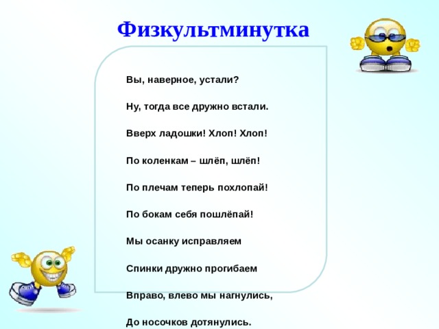 Физкультминутка Вы, наверное, устали? Ну, тогда все дружно встали. Вверх ладошки! Хлоп! Хлоп! По коленкам – шлёп, шлёп! По плечам теперь похлопай! По бокам себя пошлёпай! Мы осанку исправляем Спинки дружно прогибаем Вправо, влево мы нагнулись, До носочков дотянулись. Плечи вверх, назад и вниз. Улыбайся и садись.