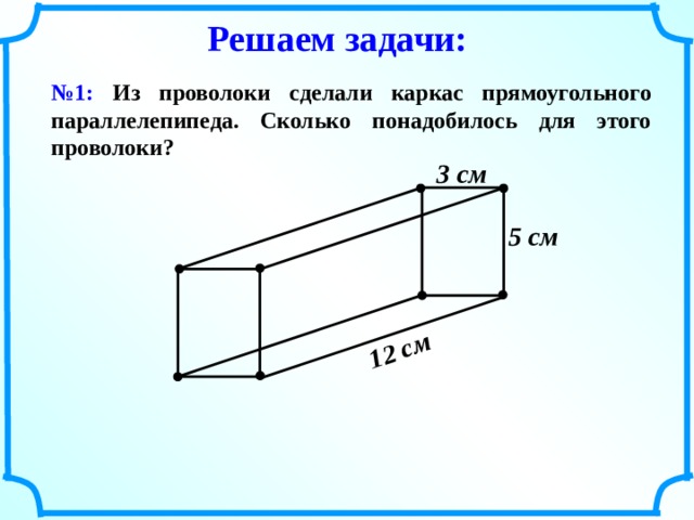 12 см  Решаем задачи: № 1: Из проволоки сделали каркас прямоугольного параллелепипеда. Сколько понадобилось для этого проволоки? 3 см  5 см