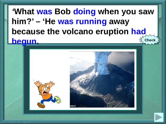 ‘ What was Bob doing when you saw him?’ – ‘He was running away because the volcano eruption had begun . ‘ What Bob (to do) when you saw him?’ – ‘He (to run) away because the volcano eruption (to begin). Check 