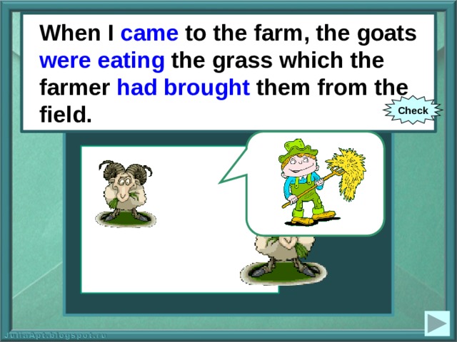 When I came to the farm, the goats were eating the grass which the farmer had brought them from the field. When I (to come) to the farm, the goats (to eat) the grass which the farmer (to bring) them from the field. Check 