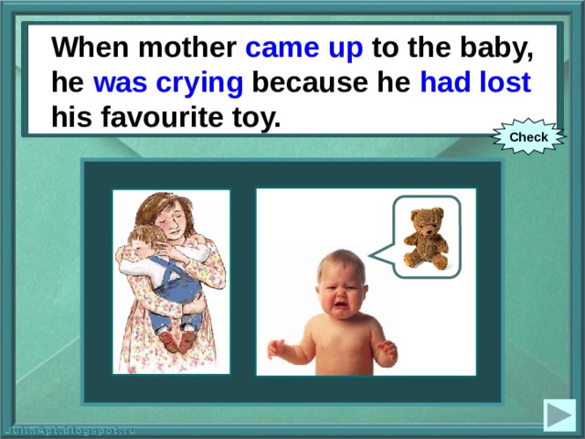 When mother (to come up) to the baby, he (to cry) because he (to lose) his favourite toy. When mother came up to the baby, he was crying because he had lost his favourite toy. Check 