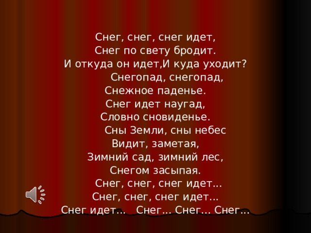 Снег, снег, снег идет,  Снег по свету бродит.  И откуда он идет,И куда уходит?  Снегопад, снегопад,  Снежное паденье.  Снег идет наугад,  Словно сновиденье.  Сны Земли, сны небес  Видит, заметая,  Зимний сад, зимний лес,  Снегом засыпая.  Снег, снег, снег идет...  Снег, снег, снег идет...  Снег идет... Снег... Снег... Снег...   