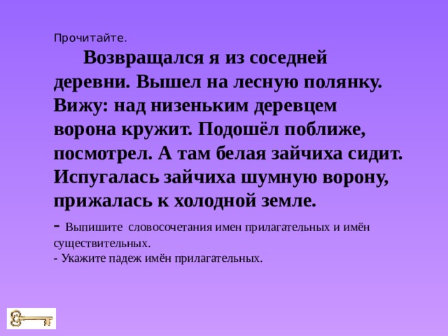 Прочитайте. Возвращался я из соседней деревни. Вышел на лесную полянку. Вижу: над низеньким деревцем ворона кружит. Подошёл поближе, посмотрел. А там белая зайчиха сидит. Испугалась зайчиха шумную ворону, прижалась к холодной земле. - Выпишите словосочетания имен прилагательных и имён существительных. - Укажите падеж имён прилагательных. 