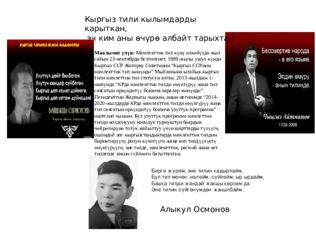 Кыргыз тили кылымдарды карыткан,  эч ким аны өчүрө албайт тарыхтан Маалымат үчүн: Мамлекттик тил күнү өлкөбүздө жыл сайын 23-чентябрда белгиленет, 1989-жылы ушул күндө Кыргыз ССР Жогорку Советинин “Кыргыз ССРнин мамлекттик тил жөнүндө” Мыйзамына ылайык кыргыз тили мамлеттик тил статусун алган. 2013-жылдын 1-июлунда “КРда мамлекттик тилди өнүктүрүү жана тил саясатын өркүндөтүү боюнча чаралар жөнүндө” Пезиденттин Жарлыгы чыккан, анын негизинде “2014-2020-жылдарда КРда мамлекттик тилди өнүктүрүү жана тил саясатын өркүндөтүү боюнча улуттук программа” иштелип чыккан. Бул улуттук программа мамлеттик тилди колдонууну коомдук турмуштун баардык чөйрөлөрүнө толук жайылтуу үчүн шарттарды түзүүгө, ошондой эле кыргызстандыктарда мамлекттик тилдин бириктирүүчү ролун күчөтүүгө жана көп тилдүүлүктү өнүктүрүүгө, эне тилде, мамлекеттик, расмий жана чет тилдерде эркин сүйлөөгө багытталган. Бирге жүрөм, эне тилин кадырлайм,   Бул тил менен: иштейм, сүйлөйм, ыр ырдайм,   Башка тилди жандай жакшы көрсөм да:   Эне тилин сүйгөнүмдөн жаңылбайм. Алыкул Осмонов 