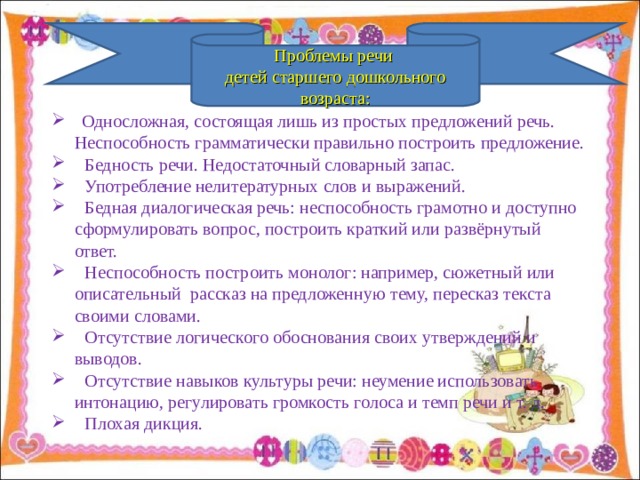 Проблемы речи детей старшего дошкольного возраста:  Односложная, состоящая лишь из простых предложений речь.  Неспособность грамматически правильно построить предложение.  Бедность речи. Недостаточный словарный запас.  Употребление нелитературных слов и выражений.  Бедная диалогическая речь: неспособность грамотно и доступно  сформулировать вопрос, построить краткий или развёрнутый  ответ.  Неспособность построить монолог: например, сюжетный или  описательный рассказ на предложенную тему, пересказ текста  своими словами.  Отсутствие логического обоснования своих утверждений и  выводов.  Отсутствие навыков культуры речи: неумение использовать  интонацию, регулировать громкость голоса и темп речи и т. д.  Плохая дикция.  