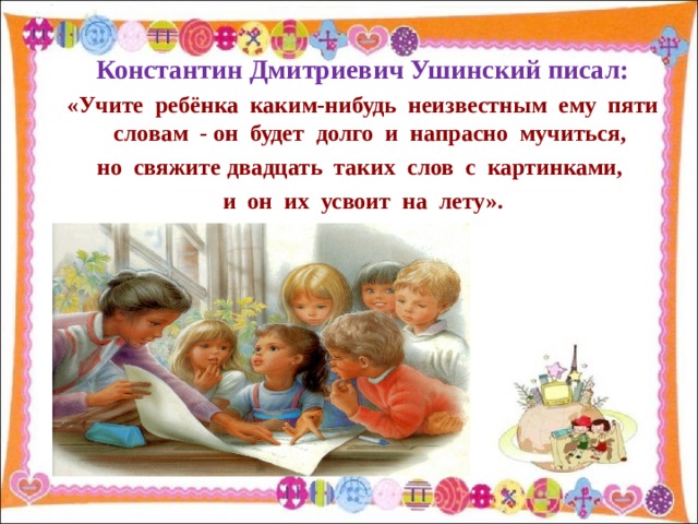 Константин Дмитриевич Ушинский писал: «Учите ребёнка каким-нибудь неизвестным ему пяти словам - он будет долго и напрасно мучиться, но свяжите двадцать таких слов с картинками, и он их усвоит на лету».  