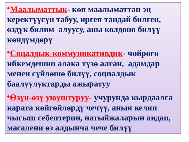 Маалыматтык - көп маалыматтан эң керектүүсүн табуу, иргеп тандай билген, өздүк билим алуусу, аны колдоно билүү көндүмдөрү  Соцалдык-коммуникативдик - чөйрөгө ийкемдешип алака түзө алган, адамдар менен сүйлөшө билүү, социалдык баалуулуктарды ажыратуу  Өзүн-өзү уюуштуруу - учурунда кырдаалга карата көйгөйлөрдү чечүү, анын келип чыгыш себептерин, натыйжаларын аңдап, масалени өз алдынча чече билүү 