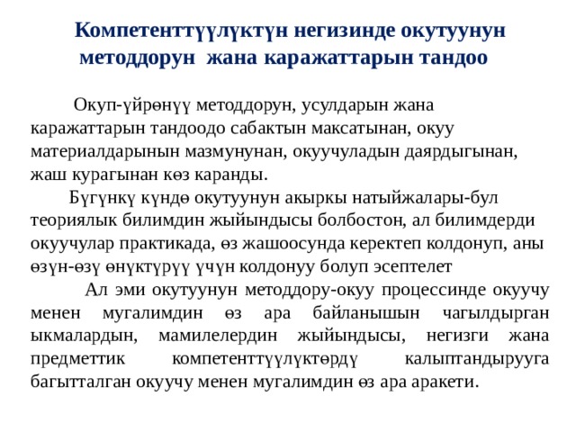 Компетенттүүлүктүн негизинде окутуунун методдорун жана каражаттарын тандоо   Окуп-үйрөнүү методдорун, усулдарын жана каражаттарын тандоодо сабактын максатынан, окуу материалдарынын мазмунунан, окуучуладын даярдыгынан, жаш курагынан көз каранды.  Бүгүнкү күндө окутуунун акыркы натыйжалары-бул теориялык билимдин жыйындысы болбостон, ал билимдерди окуучулар практикада, өз жашоосунда керектеп колдонуп, аны өзүн-өзү өнүктүрүү үчүн колдонуу болуп эсептелет  Ал эми окутуунун методдору-окуу процессинде окуучу менен мугалимдин өз ара байланышын чагылдырган ыкмалардын, мамилелердин жыйындысы, негизги жана предметтик компетенттүүлүктөрдү калыптандырууга багытталган окуучу менен мугалимдин өз ара аракети. 