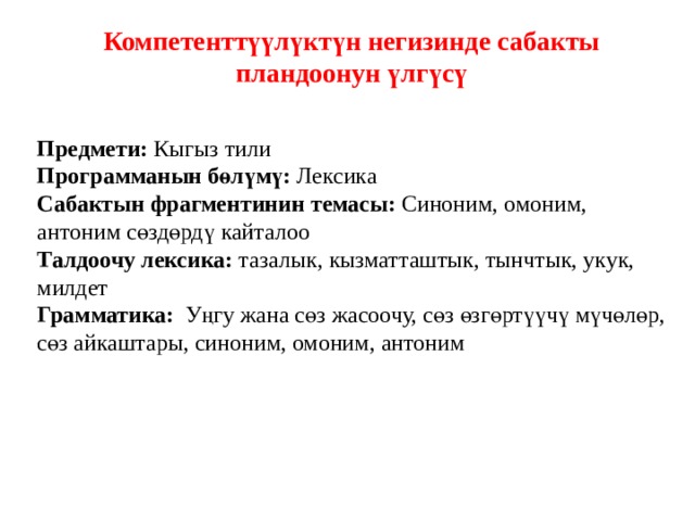 Компетенттүүлүктүн негизинде сабакты пландоонун үлгүсү  Предмети: Кыгыз тили Программанын бөлүмү: Лексика Сабактын фрагментинин темасы: Синоним, омоним, антоним сөздөрдү кайталоо Талдоочу лексика: тазалык, кызматташтык, тынчтык, укук, милдет Грамматика: Уңгу жана сөз жасоочу, сөз өзгөртүүчү мүчөлөр, сөз айкаштары, синоним, омоним, антоним 