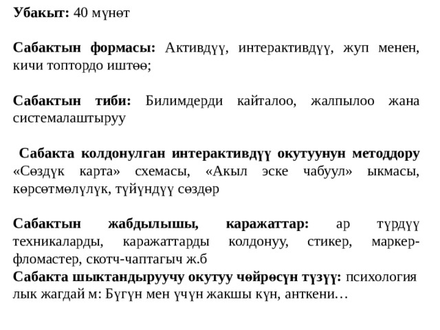 Убакыт: 40 мүнөт  Сабактын формасы: Активдүү, интерактивдүү, жуп менен, кичи топтордо иштөө;  Сабактын тиби: Билимдерди кайталоо, жалпылоо жана системалаштыруу  Сабакта колдонулган интерактивдүү окутуунун методдору «Сөздүк карта» схемасы, «Акыл эске чабуул» ыкмасы, көрсөтмөлүлүк, түйүндүү сөздөр  Сабактын жабдылышы, каражаттар: ар түрдүү техникаларды, каражаттарды колдонуу, стикер, маркер-фломастер, скотч-чаптагыч ж.б Сабакта шыктандыруучу окутуу чөйрөсүн түзүү: психология лык жагдай м: Бүгүн мен үчүн жакшы күн, анткени… 