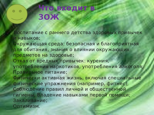 Что входит в ЗОЖ  Воспитание с раннего детства здоровых привычек и навыков;  Окружающая среда: безопасная и благоприятная для обитания, знания о влиянии окружающих предметов на здоровье;  Отказ от вредных привычек: курения, употребления наркотиков, употребления алкоголя;  Правильное питание;  Физически активная жизнь, включая специальные физические упражнения (например, фитнес);  Соблюдение правил личной и общественной гигиены, Владение навыками первой помощи;  Закаливание;  Оптимизм. 