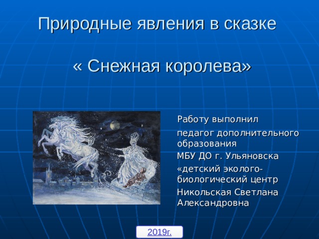 Природные явления в сказке   « Снежная королева»  Работу выполнил  педагог дополнительного образования  МБУ ДО г. Ульяновска  «детский эколого-биологический центр  Никольская Светлана Александровна 2019г. 