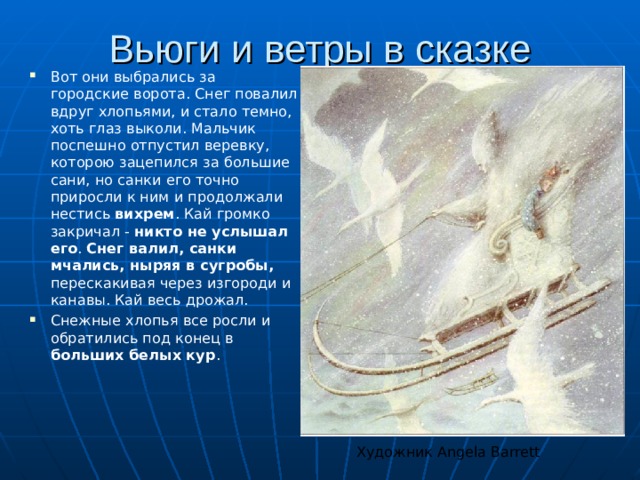 Вьюги и ветры в сказке Вот они выбрались за городские ворота. Снег повалил вдруг хлопьями, и стало темно, хоть глаз выколи. Мальчик поспешно отпустил веревку, которою зацепился за большие сани, но санки его точно приросли к ним и продолжали нестись вихрем . Кай громко закричал - никто не услышал его . Снег валил, санки мчались, ныряя в сугробы, перескакивая через изгороди и канавы. Кай весь дрожал. Снежные хлопья все росли и обратились под конец в больших белых кур . Художник Angela Barrett 