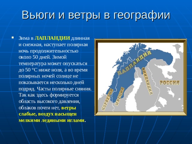 Вьюги и ветры в географии Зима в ЛАПЛАНДИИ длинная и снежная, наступает полярная ночь продолжительностью около 50 дней. Зимой температура может опускаться до 50 °C ниже ноля, а во время полярных ночей солнце не показывается несколько дней подряд. Часты полярные сияния. Так как здесь формируется область высокого давления, облаков почти нет, ветры слабые, воздух насыщен мелкими ледяными иглами .  