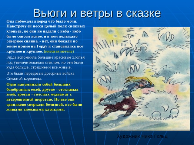 Вьюги и ветры в сказке Она побежала вперед что было мочи. Навстречу ей несся целый полк снежных хлопьев, но они не падали с неба - небо было совсем ясное, и в нем полыхало северное сияние, - нет, они бежали по земле прямо на Герду и становились все крупнее и крупнее. (низовая метель) Герда вспомнила большие красивые хлопья под увеличительным стеклом, но эти были куда больше, страшнее и все живые. Это были передовые дозорные войска Снежной королевы. Одни напоминали собой больших безобразных ежей, другие - стоглавых змей, третьи - толстых медвежат с взъерошенной шерстью. Но все они одинаково сверкали белизной, все были живыми снежными хлопьями . Художник Ника Гольц 