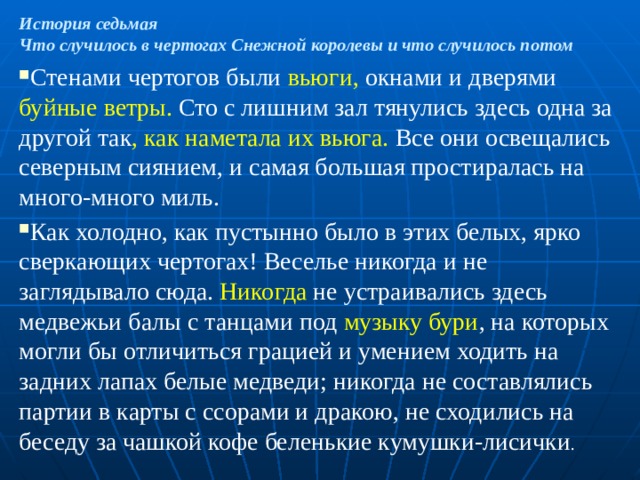 История седьмая  Что случилось в чертогах Снежной королевы и что случилось потом Стенами чертогов были вьюги, окнами и дверями буйные ветры. Сто с лишним зал тянулись здесь одна за другой так , как наметала их вьюга. Все они освещались северным сиянием, и самая большая простиралась на много-много миль. Как холодно, как пустынно было в этих белых, ярко сверкающих чертогах! Веселье никогда и не заглядывало сюда. Никогда не устраивались здесь медвежьи балы с танцами под музыку бури , на которых могли бы отличиться грацией и умением ходить на задних лапах белые медведи; никогда не составлялись партии в карты с ссорами и дракою, не сходились на беседу за чашкой кофе беленькие кумушки-лисички . 