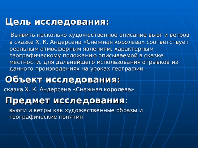  Цель исследования:  Выявить насколько художественное описание вьюг и ветров в сказке Х. К. Андерсена «Снежная королева» соответствует реальным атмосферным явлениям, характерным географическому положению описываемой в сказке местности, для дальнейшего использования отрывков из данного произведениях на уроках географии.  Объект исследования:  сказка Х. К. Андерсена «Снежная королева»  Предмет исследования :  вьюги и ветры как художественные образы и географические понятия 