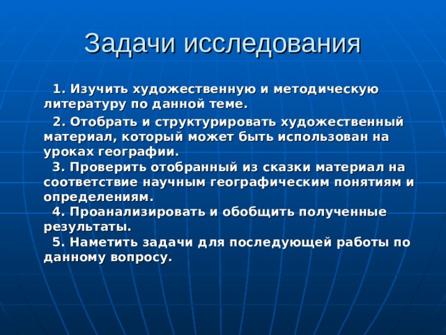 Задачи исследования  1. Изучить художественную и методическую литературу по данной теме.  2. Отобрать и структурировать художественный материал, который может быть использован на уроках географии.  3. Проверить отобранный из сказки материал на соответствие научным географическим понятиям и определениям.  4. Проанализировать и обобщить полученные результаты.  5. Наметить задачи для последующей работы по данному вопросу.  