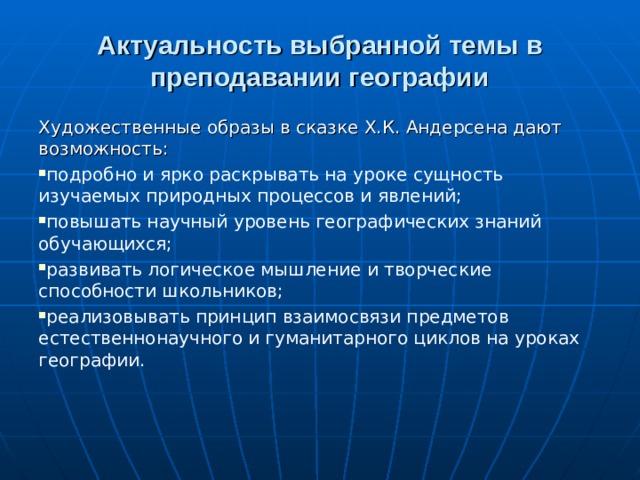 Актуальность выбранной темы в преподавании географии Художественные образы в сказке Х.К. Андерсена дают возможность: подробно и ярко раскрывать на уроке сущность изучаемых природных процессов и явлений; повышать научный уровень географических знаний обучающихся; развивать логическое мышление и творческие способности школьников; реализовывать принцип взаимосвязи предметов естественнонаучного и гуманитарного циклов на уроках географии.  