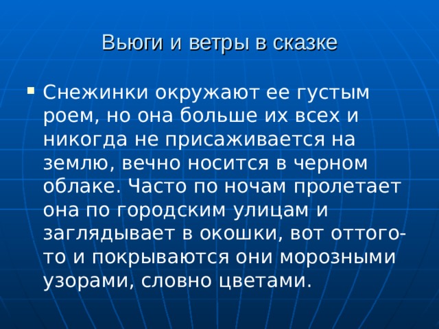 Вьюги и ветры в сказке Снежинки окружают ее густым роем, но она больше их всех и никогда не присаживается на землю, вечно носится в черном облаке. Часто по ночам пролетает она по городским улицам и заглядывает в окошки, вот оттого-то и покрываются они морозными узорами, словно цветами.  