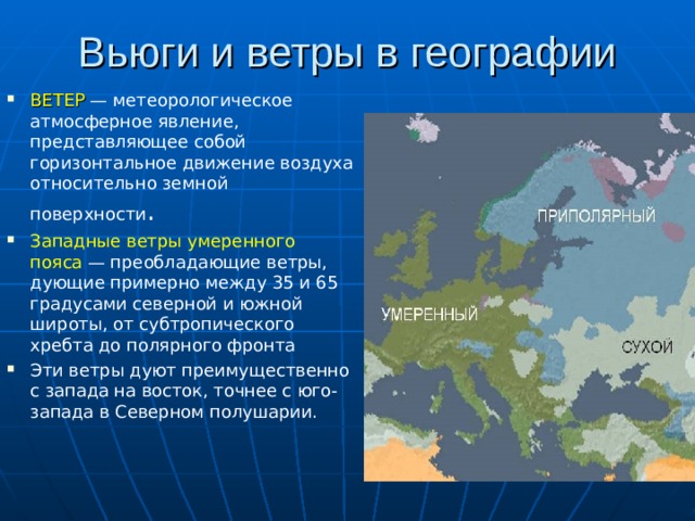 Вьюги и ветры в географии ВЕТЕР   — метеорологическое атмосферное явление, представляющее собой горизонтальное движение воздуха относительно земной поверхности . Западные ветры умеренного пояса  — преобладающие ветры, дующие примерно между 35 и 65 градусами северной и южной широты, от субтропического хребта до полярного фронта Эти ветры дуют преимущественно с запада на восток, точнее с юго-запада в Северном полушарии. 