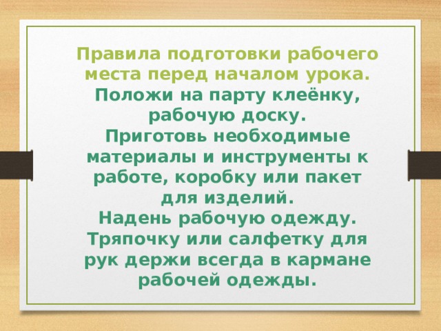 Правила подготовки рабочего места перед началом урока. Положи на парту клеёнку, рабочую доску. Приготовь необходимые материалы и инструменты к работе, коробку или пакет для изделий. Надень рабочую одежду. Тряпочку или салфетку для рук держи всегда в кармане рабочей одежды.  