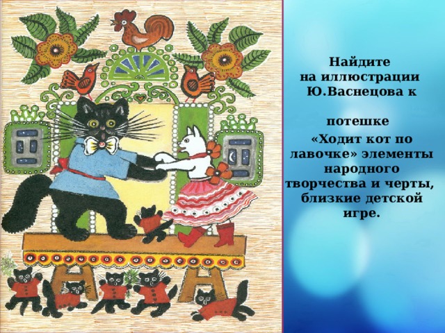 Найдите  на иллюстрации  Ю.Васнецова  к потешке   «Ходит кот по лавочке» элементы народного  творчества и черты,  близкие детской игре. 