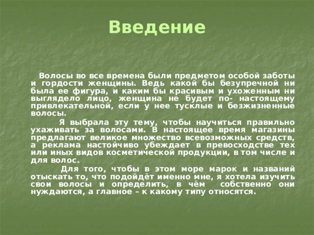 Введение    Волосы во все времена были предметом особой заботы и гордости женщины. Ведь какой бы безупречной ни была ее фигура, и каким бы красивым и ухоженным ни выглядело лицо, женщина не будет по- настоящему привлекательной, если у нее тусклые и безжизненные волосы.  Я выбрала эту тему, чтобы научиться правильно ухаживать за волосами. В настоящее время магазины предлагают великое множество всевозможных средств, а реклама настойчиво убеждает в превосходстве тех или иных видов косметической продукции, в том числе и для волос.  Для того, чтобы в этом море марок и названий отыскать то, что подойдёт именно мне, я хотела изучить свои волосы и определить, в чём собственно они нуждаются, а главное – к какому типу относятся. 