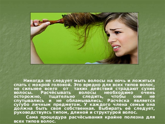  Никогда не следует мыть волосы на ночь и ложиться спать с мокрой головой. Это вредно для всех типов волос, но сильнее всего от таких действий страдают сухие волосы. Расчёсывать волосы необходимо очень осторожно, тщательно следить, чтобы они не спутывались и не обламывались. Расчёска является сугубо личным предметом. У каждого члена семьи она должна быть своя собственная. Выбирать её следует, руководствуясь типом, длиной и структурой волос.  Сама процедура расчёсывания крайне полезна для всех типов волос. 
