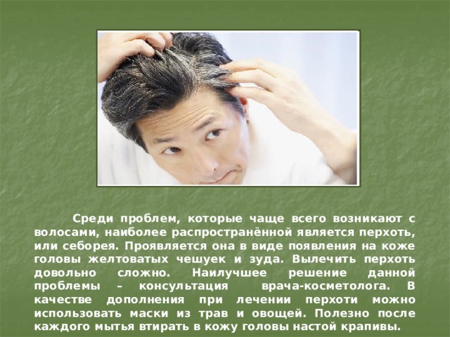  Среди проблем, которые чаще всего возникают с волосами, наиболее распространённой является перхоть, или себорея. Проявляется она в виде появления на коже головы желтоватых чешуек и зуда. Вылечить перхоть довольно сложно. Наилучшее решение данной проблемы – консультация врача-косметолога. В качестве дополнения при лечении перхоти можно использовать маски из трав и овощей. Полезно после каждого мытья втирать в кожу головы настой крапивы. 