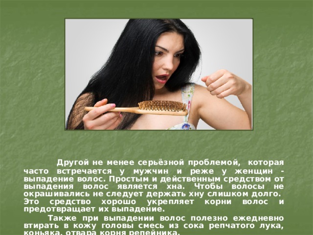  Другой не менее серьёзной проблемой, которая часто встречается у мужчин и реже у женщин - выпадение волос. Простым и действенным средством от выпадения волос является хна. Чтобы волосы не окрашивались не следует держать хну слишком долго. Это средство хорошо укрепляет корни волос и предотвращает их выпадение.  Также при выпадении волос полезно ежедневно втирать в кожу головы смесь из сока репчатого лука, коньяка, отвара корня репейника. 