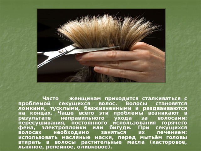    Часто женщинам приходится сталкиваться с проблемой секущихся волос. Волосы становятся ломкими, тусклыми, безжизненными и раздваиваются на концах. Чаще всего эти проблемы возникают в результате неправильного ухода за волосами: пересушивания, постоянного использования горячего фена, электроплойки или бигуди. При секущихся волосах необходимо заняться их лечением: использовать масляные маски, перед мытьём головы втирать в волосы растительные масла (касторовое, льняное, репейное, оливковое). 