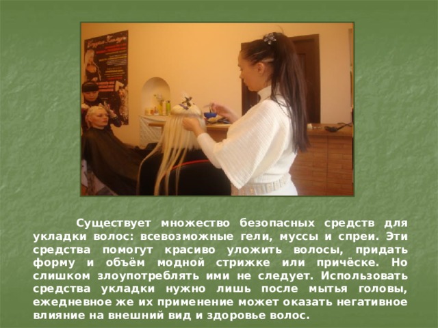  Существует множество безопасных средств для укладки волос: всевозможные гели, муссы и спреи. Эти средства помогут красиво уложить волосы, придать форму и объём модной стрижке или причёске. Но слишком злоупотреблять ими не следует. Использовать средства укладки нужно лишь после мытья головы, ежедневное же их применение может оказать негативное влияние на внешний вид и здоровье волос. 