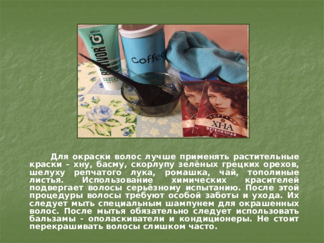 Для окраски волос лучше применять растительные краски – хну, басму, скорлупу зелёных грецких орехов, шелуху репчатого лука, ромашка, чай, тополиные листья. Использование химических красителей подвергает волосы серьёзному испытанию. После этой процедуры волосы требуют особой заботы и ухода. Их следует мыть специальным шампунем для окрашенных волос. После мытья обязательно следует использовать бальзамы - ополаскиватели и кондиционеры. Не стоит перекрашивать волосы слишком часто. 