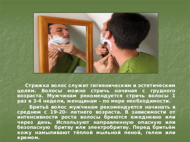  Стрижка волос служит гигиеническим и эстетическим целям. Волосы можно стричь начиная с грудного возраста. Мужчинам рекомендуется стричь волосы 1 раз в 3-4 недели, женщинам – по мере необходимости.  Бритьё волос мужчинам рекомендуется начинать в среднем с 19-20- летнего возраста. В зависимости от интенсивности роста волосы бреются ежедневно или через день. Используют направленную опасную или безопасную бритву или электробритву. Перед бритьём кожу намыливают тёплой мыльной пеной, гелем или кремом. 