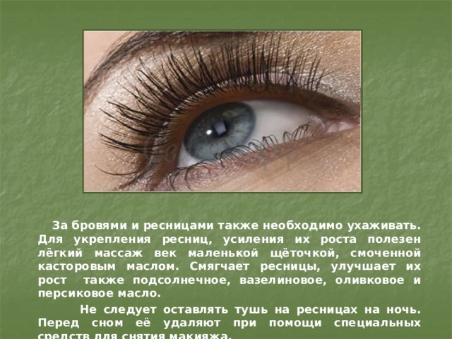  За бровями и ресницами также необходимо ухаживать. Для укрепления ресниц, усиления их роста полезен лёгкий массаж век маленькой щёточкой, смоченной касторовым маслом. Смягчает ресницы, улучшает их рост также подсолнечное, вазелиновое, оливковое и персиковое масло.  Не следует оставлять тушь на ресницах на ночь. Перед сном её удаляют при помощи специальных средств для снятия макияжа. 