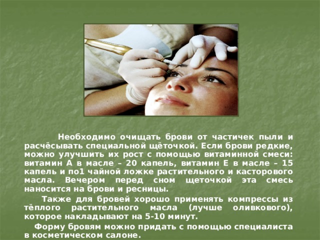  Необходимо очищать брови от частичек пыли и расчёсывать специальной щёточкой. Если брови редкие, можно улучшить их рост с помощью витаминной смеси: витамин А в масле – 20 капель, витамин Е в масле – 15 капель и по1 чайной ложке растительного и касторового масла. Вечером перед сном щеточкой эта смесь наносится на брови и ресницы.  Также для бровей хорошо применять компрессы из тёплого растительного масла (лучше оливкового), которое накладывают на 5-10 минут.   Форму бровям можно придать с помощью специалиста в косметическом салоне. 